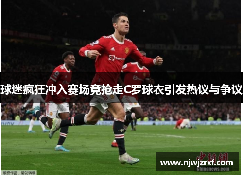 球迷疯狂冲入赛场竟抢走C罗球衣引发热议与争议